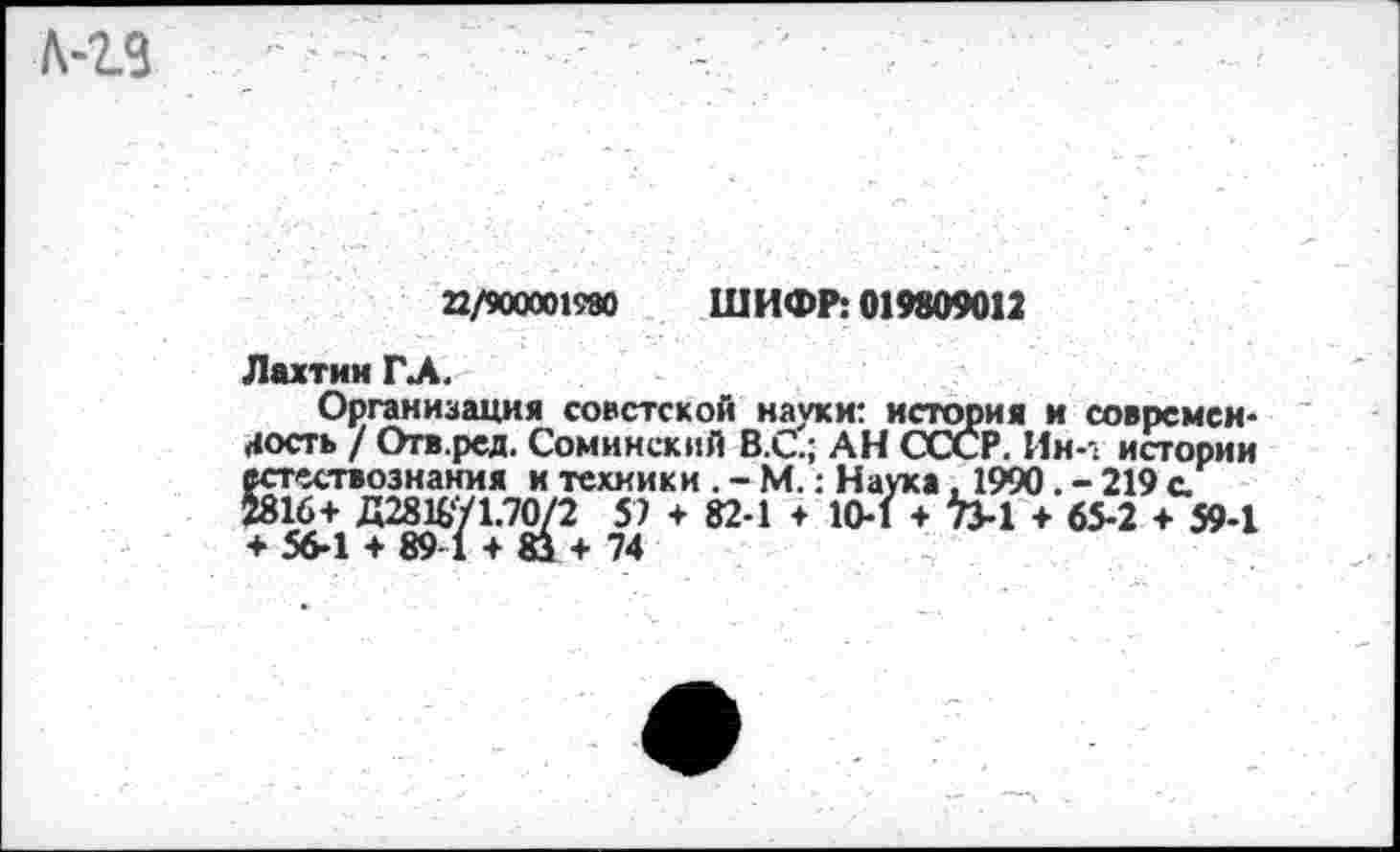 ﻿22/900001980 ШИФР: 019809012
Лахтин ГЛ.
Организация советской науки: история и соврсмси-(«ость / Отв.ред. Сомннский В.С.; АН СССР. Ин-1 истории естествознания и техники . - М.: Наука , 1990. - 219 а 2816+ Д2816У1.70/2 57 + 82-1 + 10-1 + Ъ-1 + 65-2 + 59-1 + 56-1 + 89-1 + 8з + 74